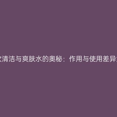揭秘二次清洁与爽肤水的奥秘：作用与使用差异大揭秘！