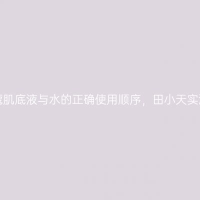 揭秘兰蔻肌底液与水的正确使用顺序，田小天实测分享！