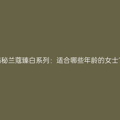 揭秘兰蔻臻白系列：适合哪些年龄的女士？