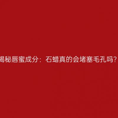 揭秘唇蜜成分：石蜡真的会堵塞毛孔吗？