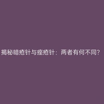 揭秘暗疮针与痤疮针：两者有何不同？