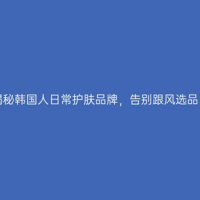 揭秘韩国人日常护肤品牌，告别跟风选品！