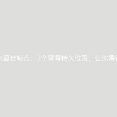 揭秘香水最佳喷点：7个留香持久位置，让你香得迷人！