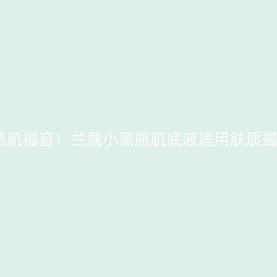 敏感肌福音！兰蔻小黑瓶肌底液适用肤质揭秘