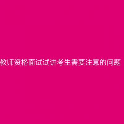 教师资格面试试讲考生需要注意的问题