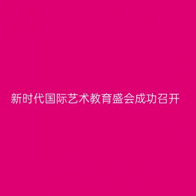 新时代国际艺术教育盛会成功召开