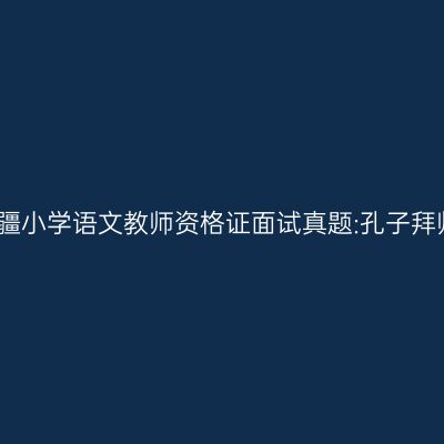 新疆小学语文教师资格证面试真题:孔子拜师