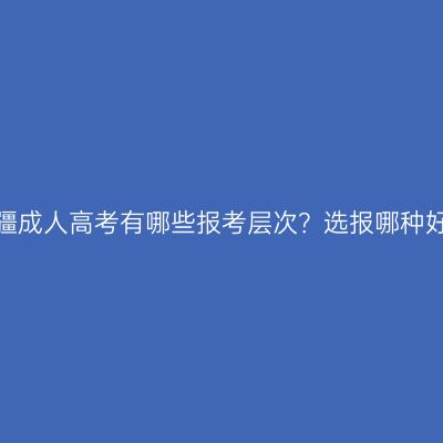 新疆成人高考有哪些报考层次？选报哪种好？