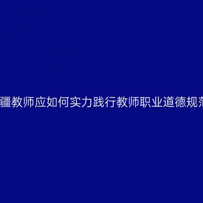 新疆教师应如何实力践行教师职业道德规范
