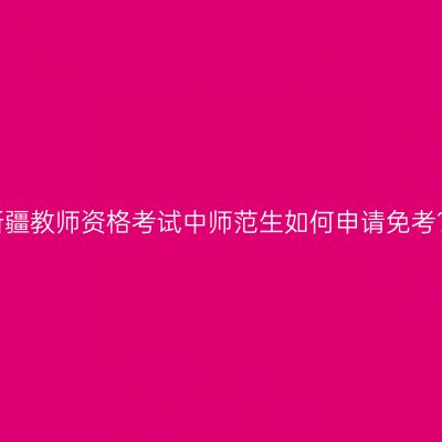 新疆教师资格考试中师范生如何申请免考？
