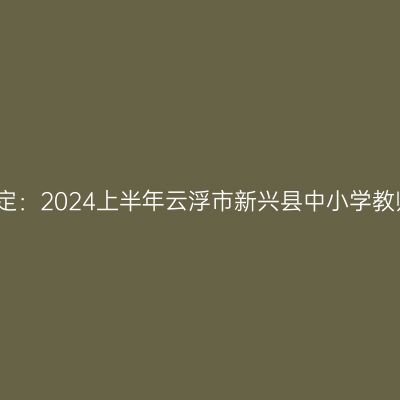 新疆教师资格认定：2024上半年云浮市新兴县中小学教师资格认定公告