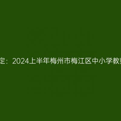 新疆教师资格认定：2024上半年梅州市梅江区中小学教师资格认定公告