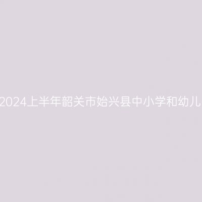 新疆教师资格证认定:2024上半年韶关市始兴县中小学和幼儿园教师资格认定公告