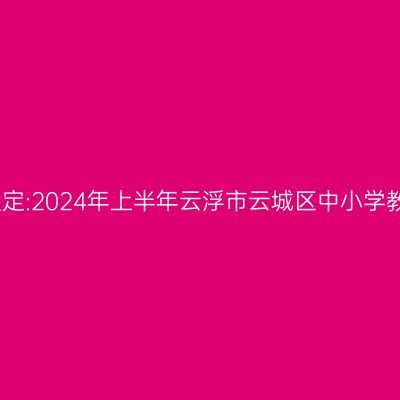 新疆教师资格证认定:2024年上半年云浮市云城区中小学教师资格认定公告