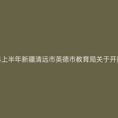 新疆教师资格证认定：2024上半年新疆清远市英德市教育局关于开展中小学教师资格认定公告