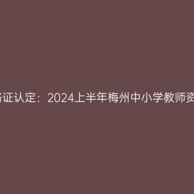 新疆教师资格证认定：2024上半年梅州中小学教师资格认定公告