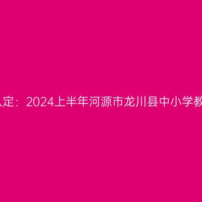 新疆教师资格证认定：2024上半年河源市龙川县中小学教师资格认定公告