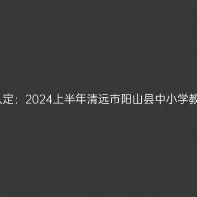 新疆教师资格证认定：2024上半年清远市阳山县中小学教师资格认定公告