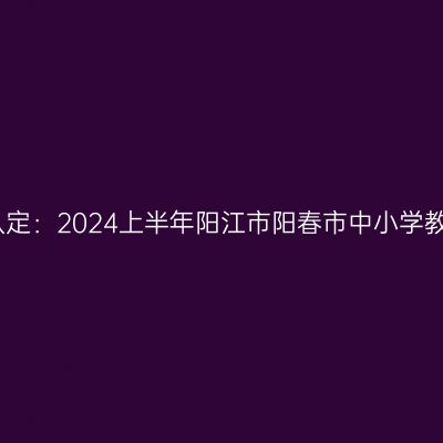 新疆教师资格证认定：2024上半年阳江市阳春市中小学教师资格认定公告