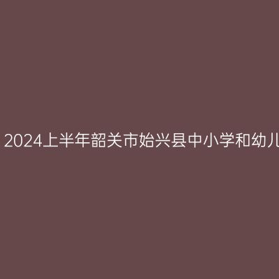 新疆教师资格证认定：2024上半年韶关市始兴县中小学和幼儿园教师资格认定公告