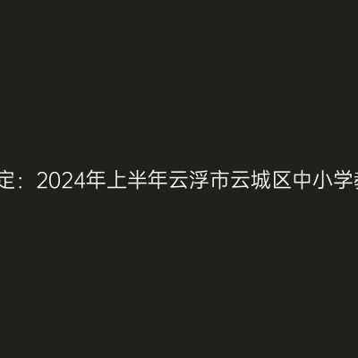 新疆教师资格证认定：2024年上半年云浮市云城区中小学教师资格认定公告