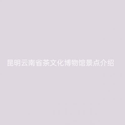 昆明云南省茶文化博物馆景点介绍