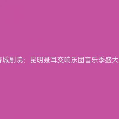 昆明春城剧院：昆明聂耳交响乐团音乐季盛大启幕