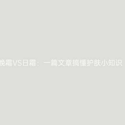 晚霜VS日霜：一篇文章搞懂护肤小知识