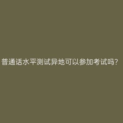 普通话水平测试异地可以参加考试吗？