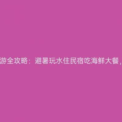 暑期浙江海边游全攻略：避暑玩水住民宿吃海鲜大餐，跟着走就行