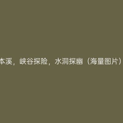 本溪，峡谷探险，水洞探幽（海量图片）