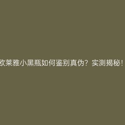 欧莱雅小黑瓶如何鉴别真伪？实测揭秘！