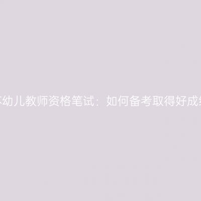 江苏幼儿教师资格笔试：如何备考取得好成绩？