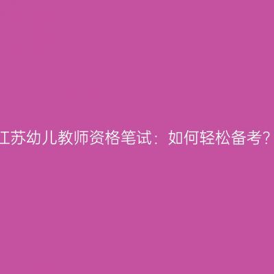 江苏幼儿教师资格笔试：如何轻松备考？