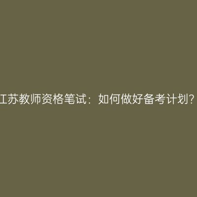 江苏教师资格笔试：如何做好备考计划？