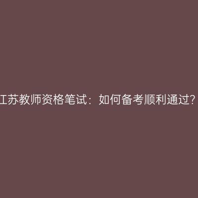 江苏教师资格笔试：如何备考顺利通过？