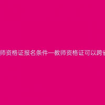 江苏教师资格证报名条件—教师资格证可以跨省考吗