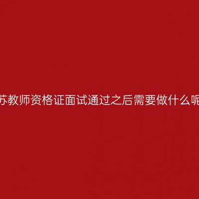 江苏教师资格证面试通过之后需要做什么呢？