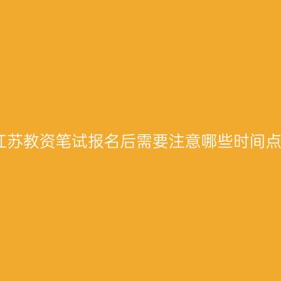 江苏教资笔试报名后需要注意哪些时间点
