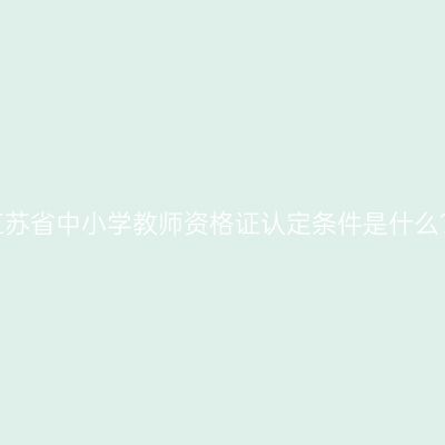 江苏省中小学教师资格证认定条件是什么？