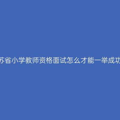 江苏省小学教师资格面试怎么才能一举成功？