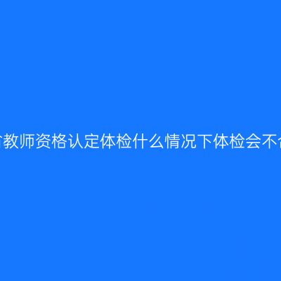 江苏省教师资格认定体检什么情况下体检会不合格？