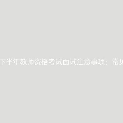 江西2025下半年教师资格考试面试注意事项：常见5大错误