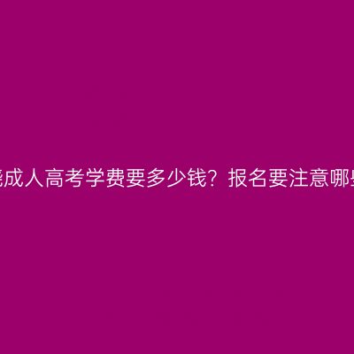 江西上饶成人高考学费要多少钱？报名要注意哪些事项？