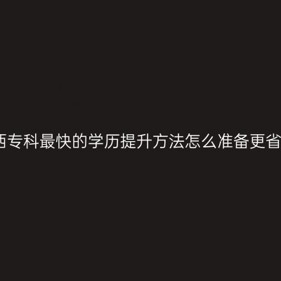 江西专科最快的学历提升方法怎么准备更省事