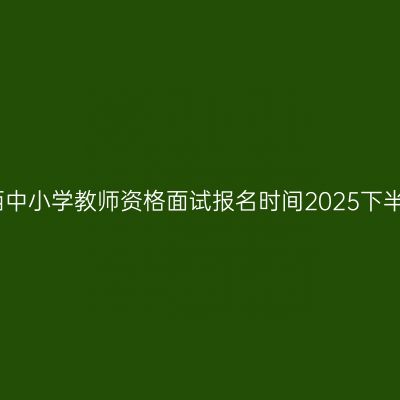 江西中小学教师资格面试报名时间2025下半年
