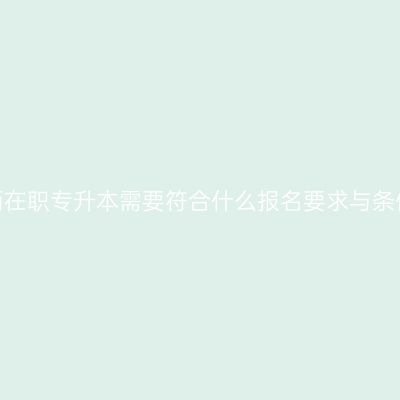 江西在职专升本需要符合什么报名要求与条件？