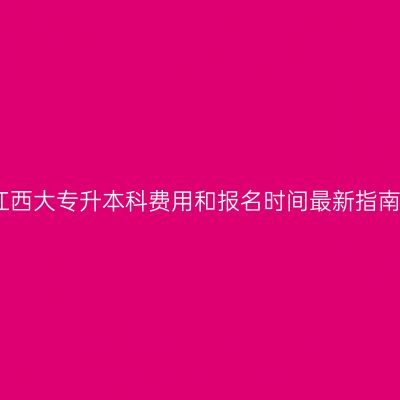 江西大专升本科费用和报名时间最新指南
