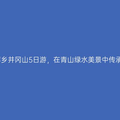江西宜春萍乡井冈山5日游，在青山绿水美景中传承红色记忆