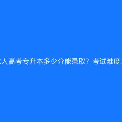 江西成人高考专升本多少分能录取？考试难度大吗？